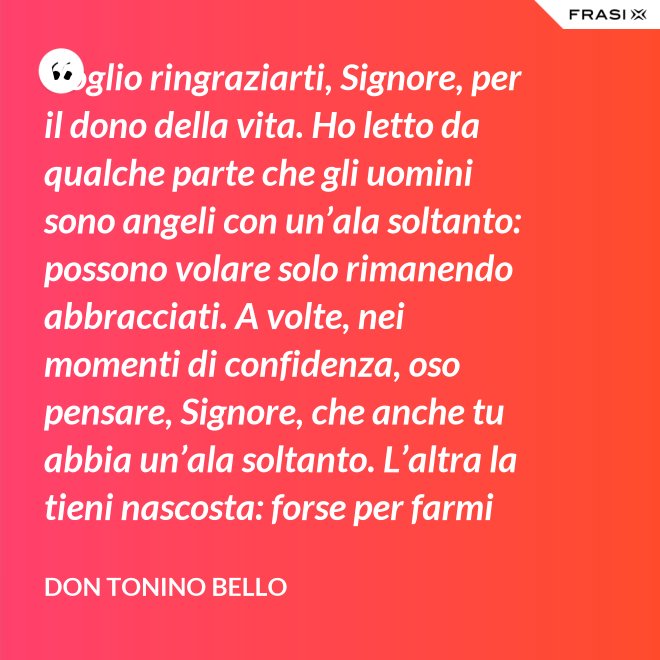 Voglio ringraziarti, Signore, per il dono della vita. Ho letto da qualche parte che gli uomini sono angeli con un’ala soltanto: possono volare solo rimanendo abbracciati. A volte, nei momenti di confidenza, oso pensare, Signore, che anche tu abbia un’ala soltanto. L’altra la tieni nascosta: forse per farmi capire che tu non vuoi volare senza di me. - Don Tonino Bello