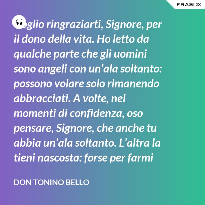Voglio ringraziarti, Signore, per il dono della vita. Ho letto da qualche parte che gli uomini sono angeli con un’ala soltanto: possono volare solo rimanendo abbracciati. A volte, nei momenti di confidenza, oso pensare, Signore, che anche tu abbia un’ala soltanto. L’altra la tieni nascosta: forse per farmi capire che tu non vuoi volare senza di me. - Don Tonino Bello