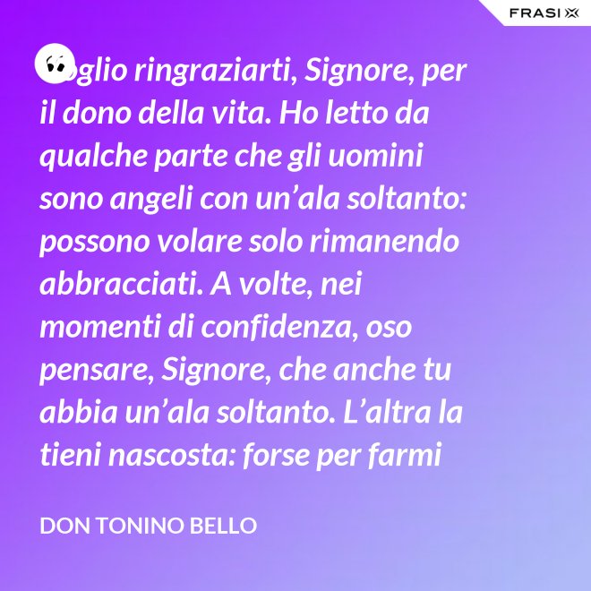 Voglio ringraziarti, Signore, per il dono della vita. Ho letto da qualche parte che gli uomini sono angeli con un’ala soltanto: possono volare solo rimanendo abbracciati. A volte, nei momenti di confidenza, oso pensare, Signore, che anche tu abbia un’ala soltanto. L’altra la tieni nascosta: forse per farmi capire che tu non vuoi volare senza di me. - Don Tonino Bello