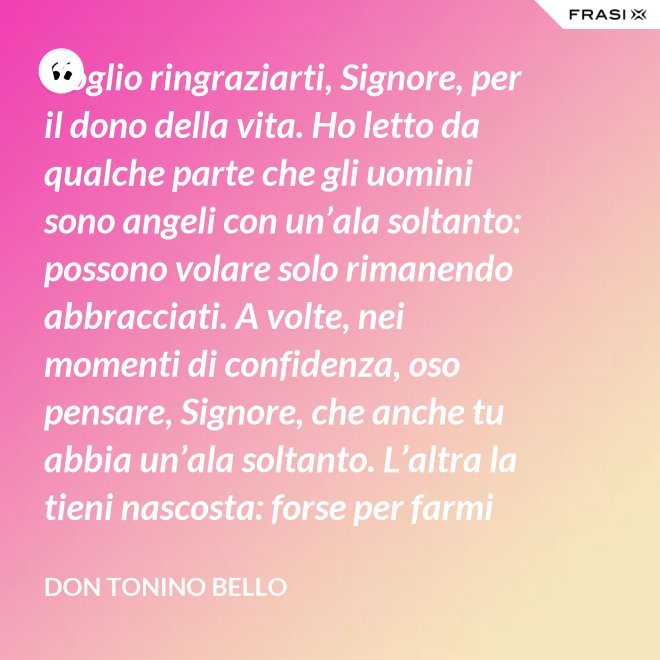 Voglio ringraziarti, Signore, per il dono della vita. Ho letto da qualche parte che gli uomini sono angeli con un’ala soltanto: possono volare solo rimanendo abbracciati. A volte, nei momenti di confidenza, oso pensare, Signore, che anche tu abbia un’ala soltanto. L’altra la tieni nascosta: forse per farmi capire che tu non vuoi volare senza di me. - Don Tonino Bello