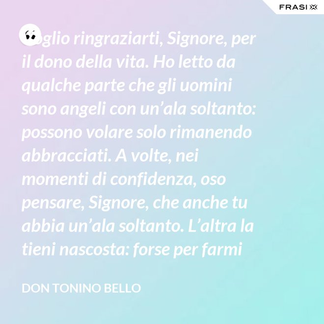 Voglio ringraziarti, Signore, per il dono della vita. Ho letto da qualche parte che gli uomini sono angeli con un’ala soltanto: possono volare solo rimanendo abbracciati. A volte, nei momenti di confidenza, oso pensare, Signore, che anche tu abbia un’ala soltanto. L’altra la tieni nascosta: forse per farmi capire che tu non vuoi volare senza di me. - Don Tonino Bello