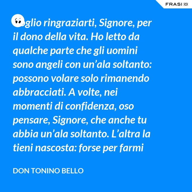 Voglio ringraziarti, Signore, per il dono della vita. Ho letto da qualche parte che gli uomini sono angeli con un’ala soltanto: possono volare solo rimanendo abbracciati. A volte, nei momenti di confidenza, oso pensare, Signore, che anche tu abbia un’ala soltanto. L’altra la tieni nascosta: forse per farmi capire che tu non vuoi volare senza di me. - Don Tonino Bello