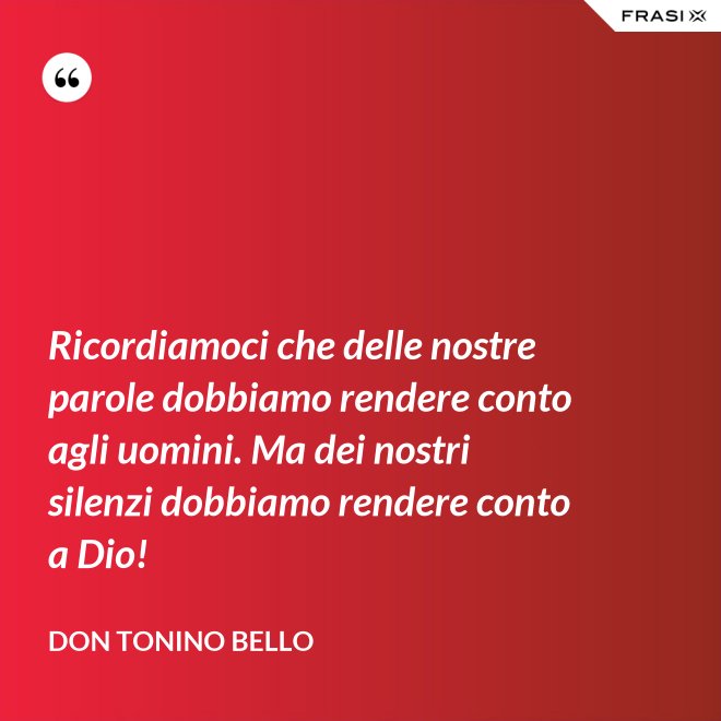 Ricordiamoci che delle nostre parole dobbiamo rendere conto agli uomini. Ma dei nostri silenzi dobbiamo rendere conto a Dio! - Don Tonino Bello