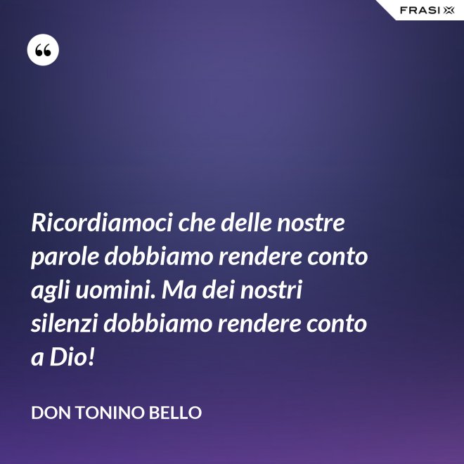 Ricordiamoci che delle nostre parole dobbiamo rendere conto agli uomini. Ma dei nostri silenzi dobbiamo rendere conto a Dio! - Don Tonino Bello