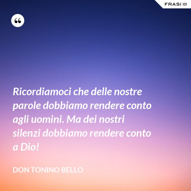 Ricordiamoci che delle nostre parole dobbiamo rendere conto agli uomini. Ma dei nostri silenzi dobbiamo rendere conto a Dio! - Don Tonino Bello