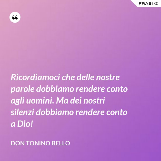 Ricordiamoci che delle nostre parole dobbiamo rendere conto agli uomini. Ma dei nostri silenzi dobbiamo rendere conto a Dio! - Don Tonino Bello