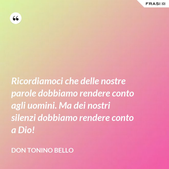 Ricordiamoci che delle nostre parole dobbiamo rendere conto agli uomini. Ma dei nostri silenzi dobbiamo rendere conto a Dio! - Don Tonino Bello