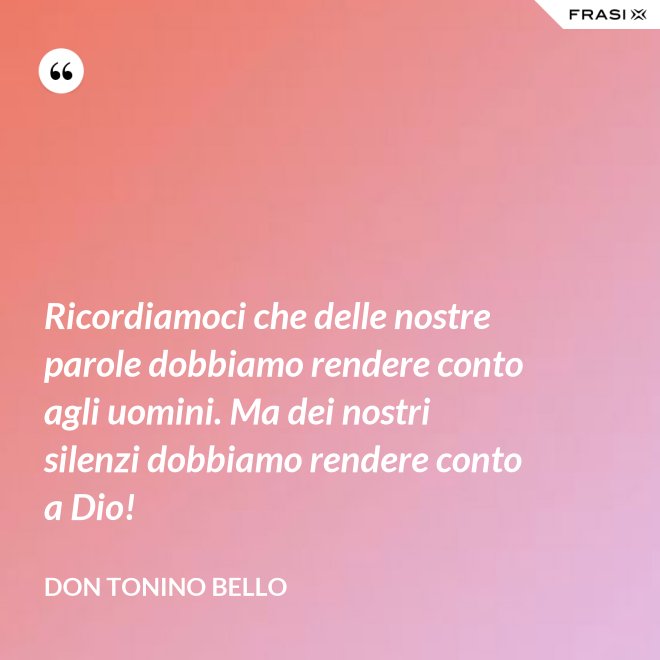 Ricordiamoci che delle nostre parole dobbiamo rendere conto agli uomini. Ma dei nostri silenzi dobbiamo rendere conto a Dio! - Don Tonino Bello