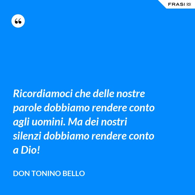 Ricordiamoci che delle nostre parole dobbiamo rendere conto agli uomini. Ma dei nostri silenzi dobbiamo rendere conto a Dio! - Don Tonino Bello
