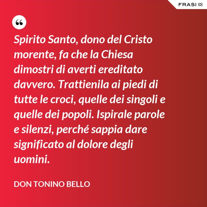 Spirito Santo, dono del Cristo morente, fa che la Chiesa dimostri di averti ereditato davvero. Trattienila ai piedi di tutte le croci, quelle dei singoli e quelle dei popoli. Ispirale parole e silenzi, perché sappia dare significato al dolore degli uomini. - Don Tonino Bello