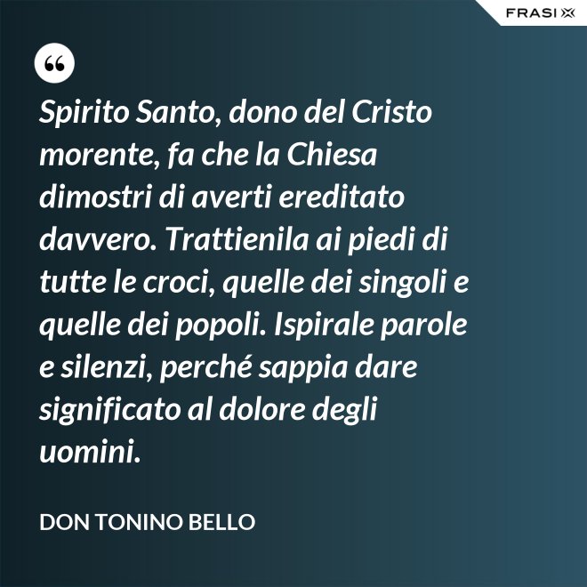 Spirito Santo, dono del Cristo morente, fa che la Chiesa dimostri di averti ereditato davvero. Trattienila ai piedi di tutte le croci, quelle dei singoli e quelle dei popoli. Ispirale parole e silenzi, perché sappia dare significato al dolore degli uomini. - Don Tonino Bello