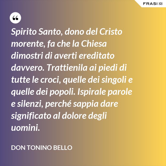 Spirito Santo, dono del Cristo morente, fa che la Chiesa dimostri di averti ereditato davvero. Trattienila ai piedi di tutte le croci, quelle dei singoli e quelle dei popoli. Ispirale parole e silenzi, perché sappia dare significato al dolore degli uomini. - Don Tonino Bello