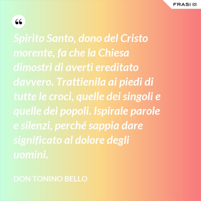 Spirito Santo, dono del Cristo morente, fa che la Chiesa dimostri di averti ereditato davvero. Trattienila ai piedi di tutte le croci, quelle dei singoli e quelle dei popoli. Ispirale parole e silenzi, perché sappia dare significato al dolore degli uomini. - Don Tonino Bello