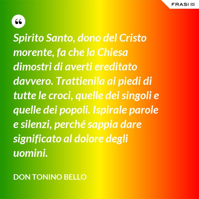 Spirito Santo, dono del Cristo morente, fa che la Chiesa dimostri di averti ereditato davvero. Trattienila ai piedi di tutte le croci, quelle dei singoli e quelle dei popoli. Ispirale parole e silenzi, perché sappia dare significato al dolore degli uomini. - Don Tonino Bello