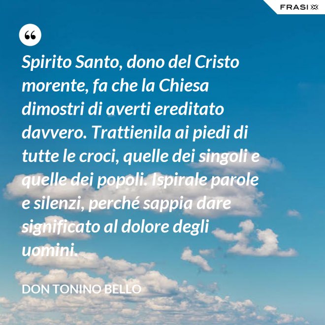 Spirito Santo, dono del Cristo morente, fa che la Chiesa dimostri di averti ereditato davvero. Trattienila ai piedi di tutte le croci, quelle dei singoli e quelle dei popoli. Ispirale parole e silenzi, perché sappia dare significato al dolore degli uomini. - Don Tonino Bello