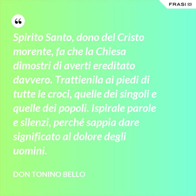 Spirito Santo, dono del Cristo morente, fa che la Chiesa dimostri di averti ereditato davvero. Trattienila ai piedi di tutte le croci, quelle dei singoli e quelle dei popoli. Ispirale parole e silenzi, perché sappia dare significato al dolore degli uomini. - Don Tonino Bello