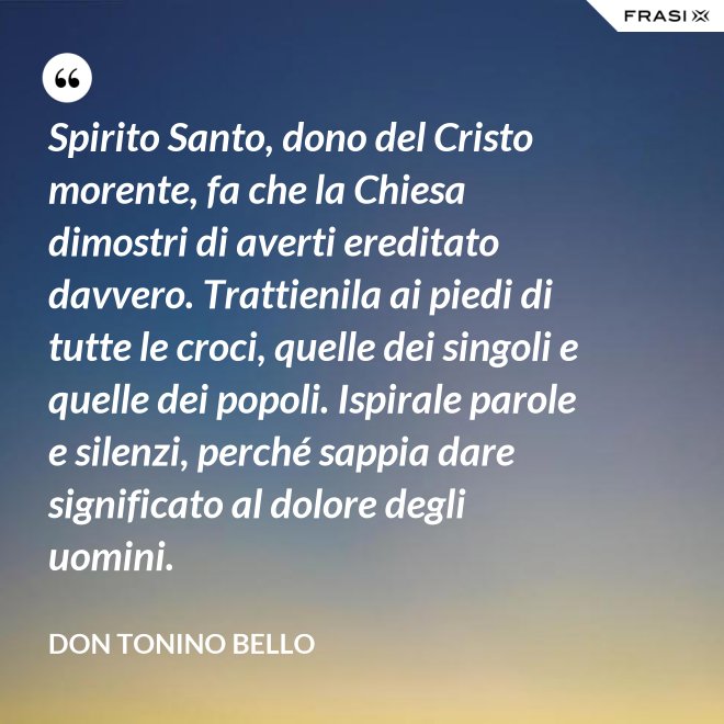 Spirito Santo, dono del Cristo morente, fa che la Chiesa dimostri di averti ereditato davvero. Trattienila ai piedi di tutte le croci, quelle dei singoli e quelle dei popoli. Ispirale parole e silenzi, perché sappia dare significato al dolore degli uomini. - Don Tonino Bello