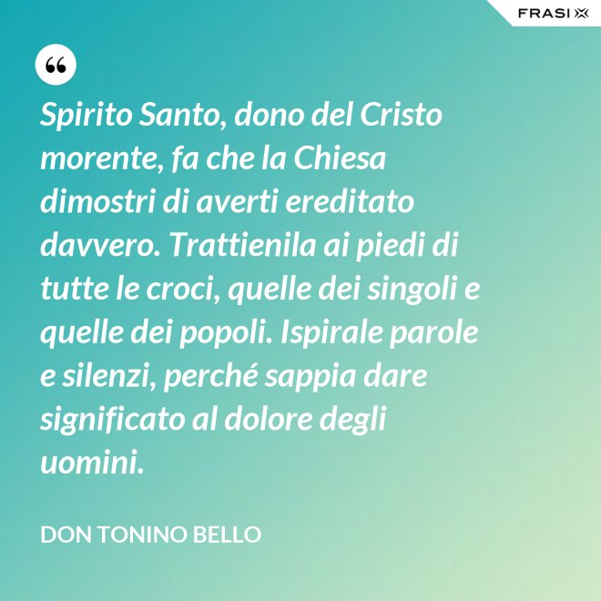 Spirito Santo, dono del Cristo morente, fa che la Chiesa dimostri di averti ereditato davvero. Trattienila ai piedi di tutte le croci, quelle dei singoli e quelle dei popoli. Ispirale parole e silenzi, perché sappia dare significato al dolore degli uomini. - Don Tonino Bello