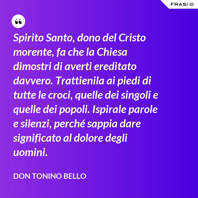 Spirito Santo, dono del Cristo morente, fa che la Chiesa dimostri di averti ereditato davvero. Trattienila ai piedi di tutte le croci, quelle dei singoli e quelle dei popoli. Ispirale parole e silenzi, perché sappia dare significato al dolore degli uomini. - Don Tonino Bello