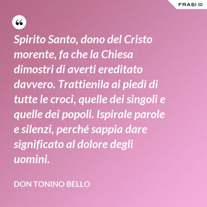 Spirito Santo, dono del Cristo morente, fa che la Chiesa dimostri di averti ereditato davvero. Trattienila ai piedi di tutte le croci, quelle dei singoli e quelle dei popoli. Ispirale parole e silenzi, perché sappia dare significato al dolore degli uomini. - Don Tonino Bello