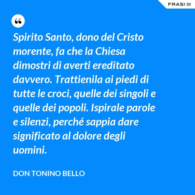 Spirito Santo, dono del Cristo morente, fa che la Chiesa dimostri di averti ereditato davvero. Trattienila ai piedi di tutte le croci, quelle dei singoli e quelle dei popoli. Ispirale parole e silenzi, perché sappia dare significato al dolore degli uomini. - Don Tonino Bello