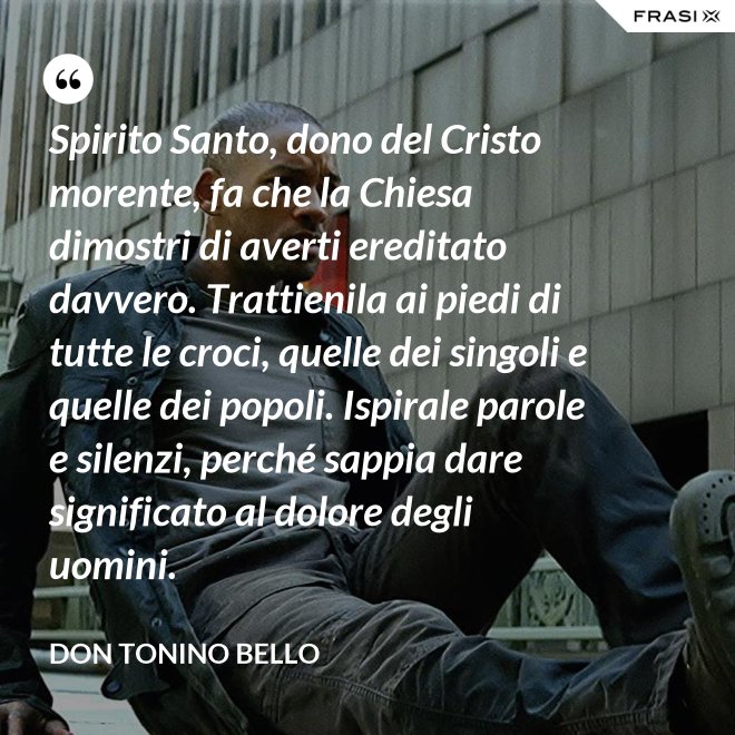 Spirito Santo, dono del Cristo morente, fa che la Chiesa dimostri di averti ereditato davvero. Trattienila ai piedi di tutte le croci, quelle dei singoli e quelle dei popoli. Ispirale parole e silenzi, perché sappia dare significato al dolore degli uomini. - Don Tonino Bello