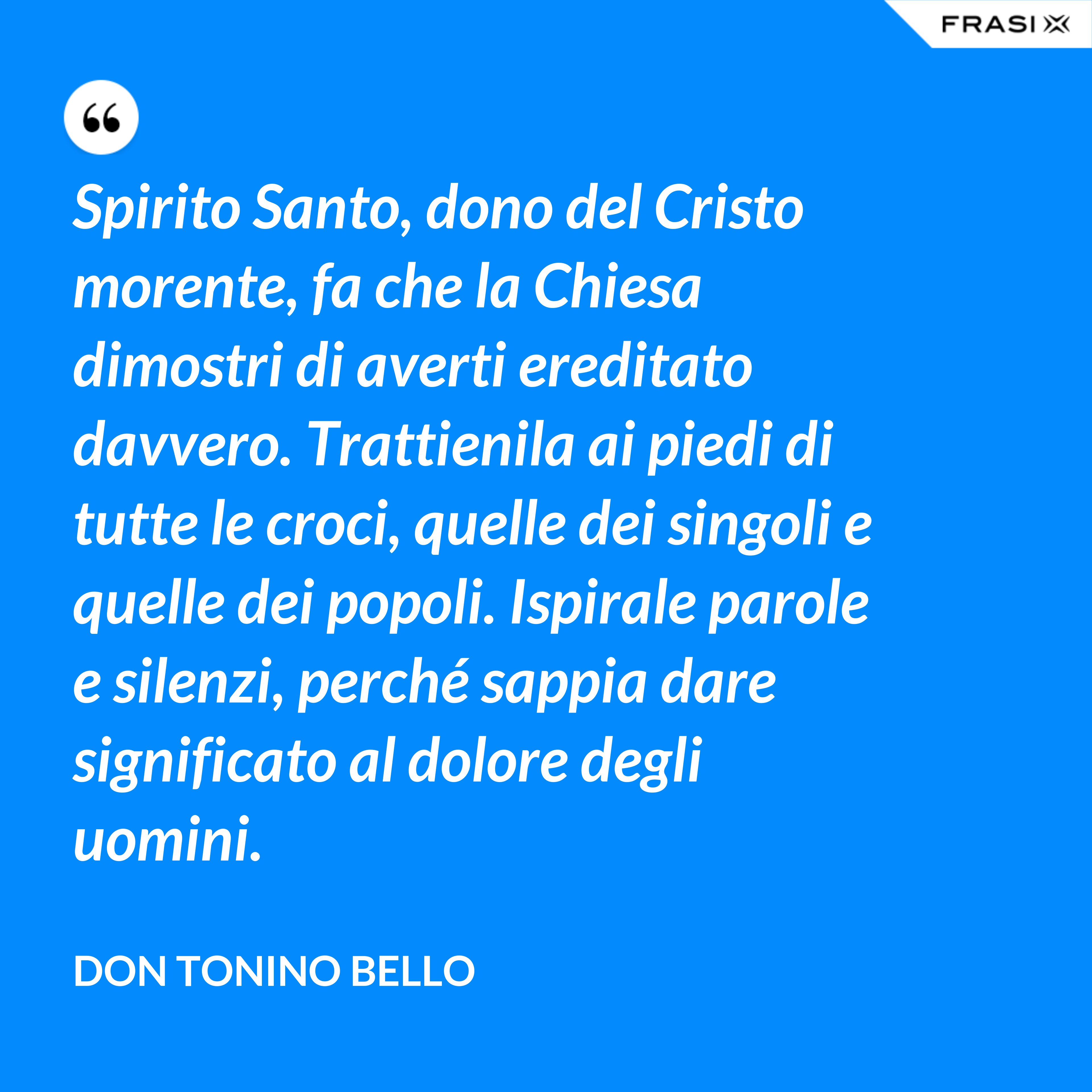 Spirito Santo, dono del Cristo morente, fa che la Chiesa dimostri di averti ereditato davvero. Trattienila ai piedi di tutte le croci, quelle dei singoli e quelle dei popoli. Ispirale parole e silenzi, perché sappia dare significato al dolore degli uomini. - Don Tonino Bello