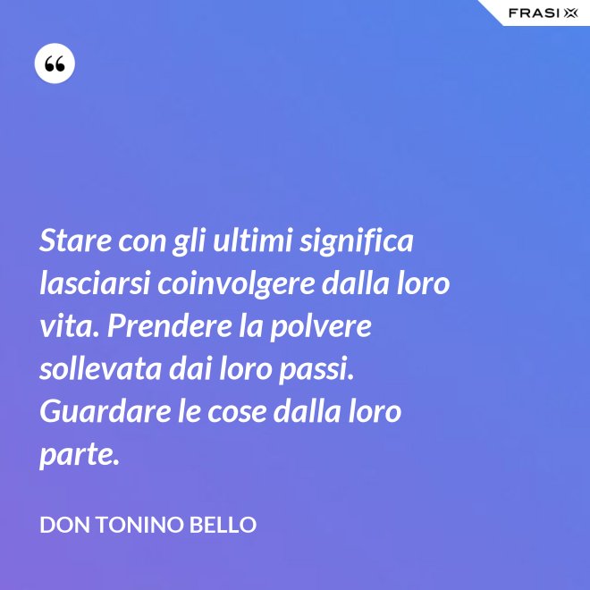 Stare con gli ultimi significa lasciarsi coinvolgere dalla loro vita. Prendere la polvere sollevata dai loro passi. Guardare le cose dalla loro parte. - Don Tonino Bello