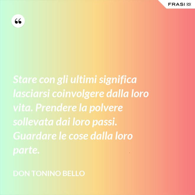 Stare con gli ultimi significa lasciarsi coinvolgere dalla loro vita. Prendere la polvere sollevata dai loro passi. Guardare le cose dalla loro parte. - Don Tonino Bello