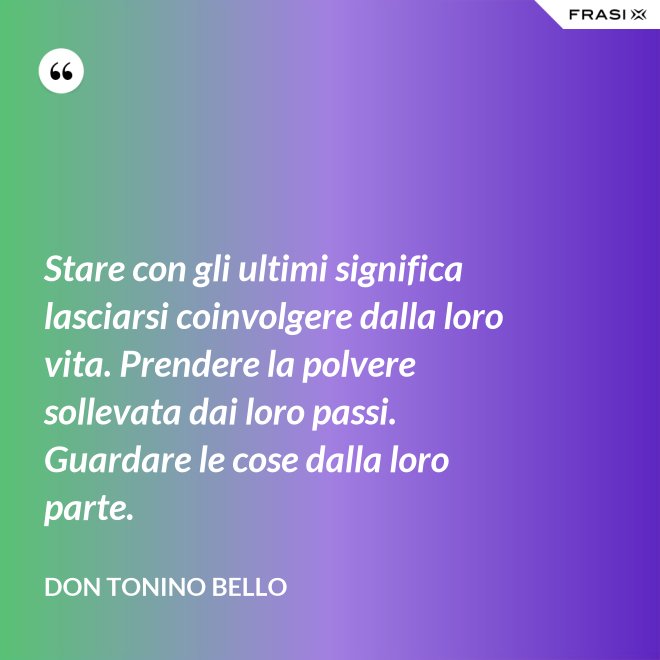 Stare con gli ultimi significa lasciarsi coinvolgere dalla loro vita. Prendere la polvere sollevata dai loro passi. Guardare le cose dalla loro parte. - Don Tonino Bello