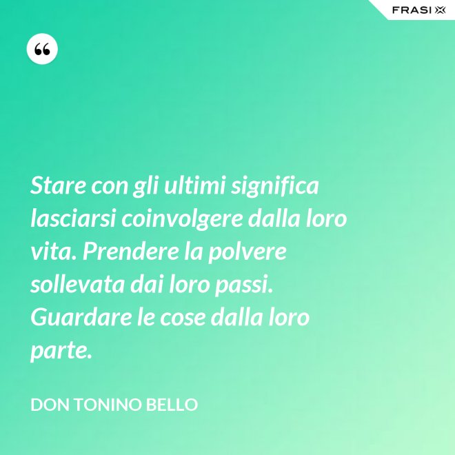 Stare con gli ultimi significa lasciarsi coinvolgere dalla loro vita. Prendere la polvere sollevata dai loro passi. Guardare le cose dalla loro parte. - Don Tonino Bello
