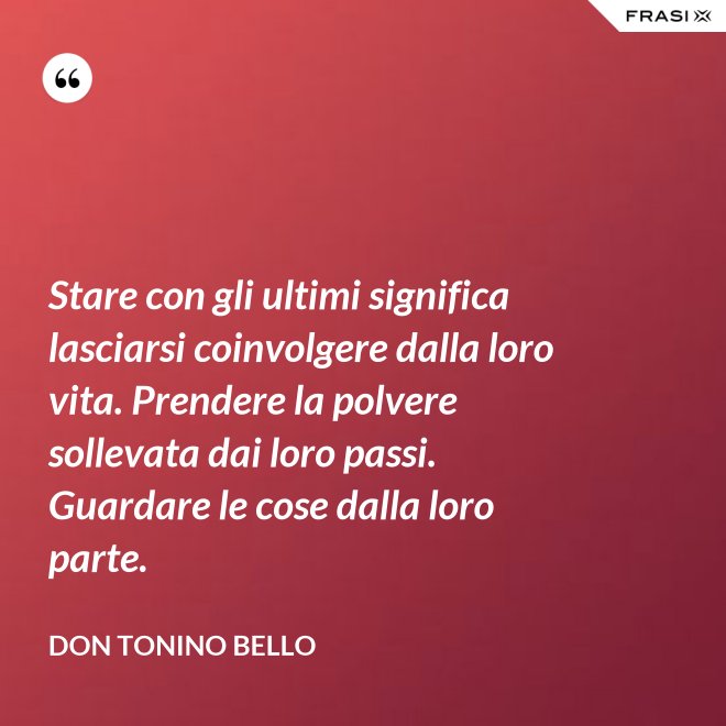 Stare con gli ultimi significa lasciarsi coinvolgere dalla loro vita. Prendere la polvere sollevata dai loro passi. Guardare le cose dalla loro parte. - Don Tonino Bello