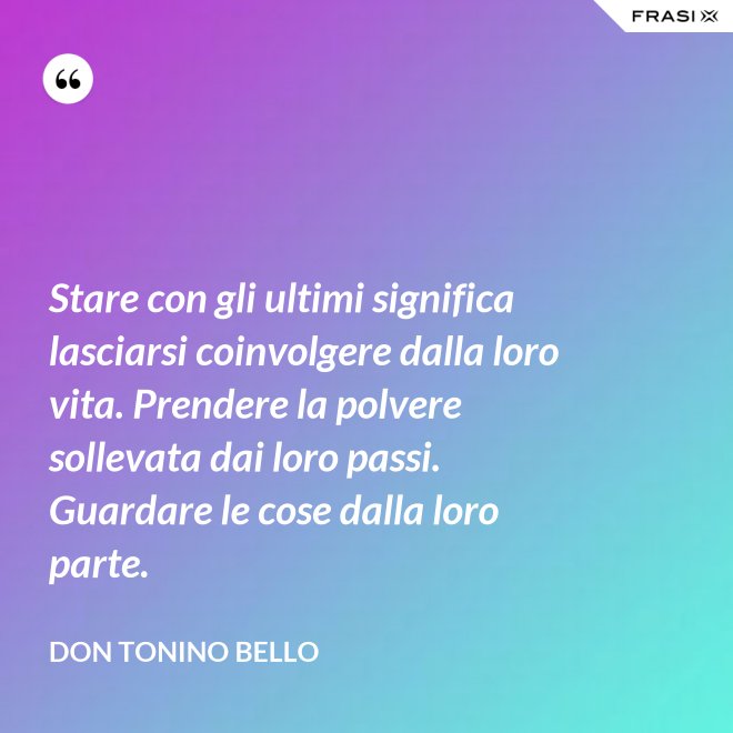 Stare con gli ultimi significa lasciarsi coinvolgere dalla loro vita. Prendere la polvere sollevata dai loro passi. Guardare le cose dalla loro parte. - Don Tonino Bello