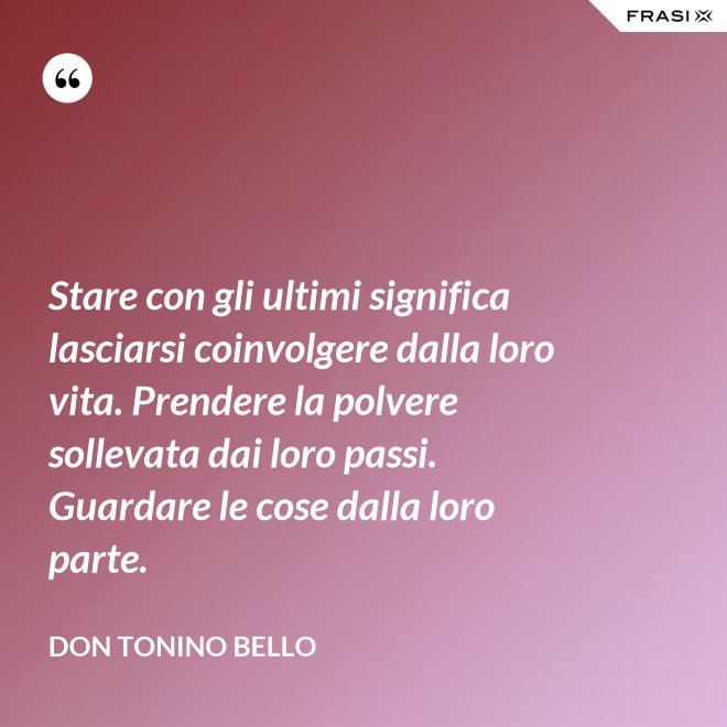 Stare con gli ultimi significa lasciarsi coinvolgere dalla loro vita. Prendere la polvere sollevata dai loro passi. Guardare le cose dalla loro parte. - Don Tonino Bello