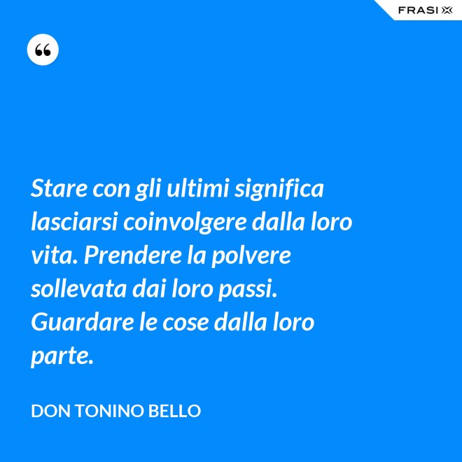 Stare con gli ultimi significa lasciarsi coinvolgere dalla loro vita. Prendere la polvere sollevata dai loro passi. Guardare le cose dalla loro parte. - Don Tonino Bello