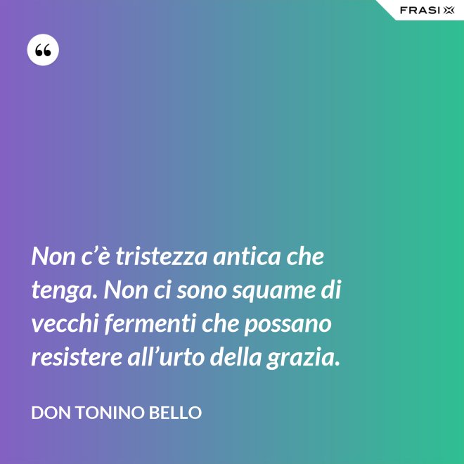 Non c’è tristezza antica che tenga. Non ci sono squame di vecchi fermenti che possano resistere all’urto della grazia. - Don Tonino Bello