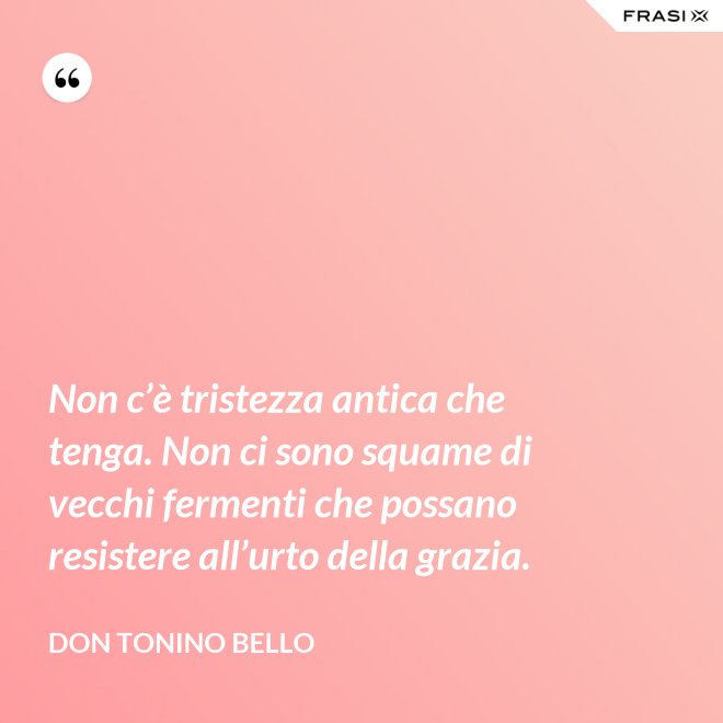 Non c’è tristezza antica che tenga. Non ci sono squame di vecchi fermenti che possano resistere all’urto della grazia. - Don Tonino Bello