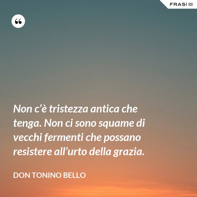 Non c’è tristezza antica che tenga. Non ci sono squame di vecchi fermenti che possano resistere all’urto della grazia. - Don Tonino Bello