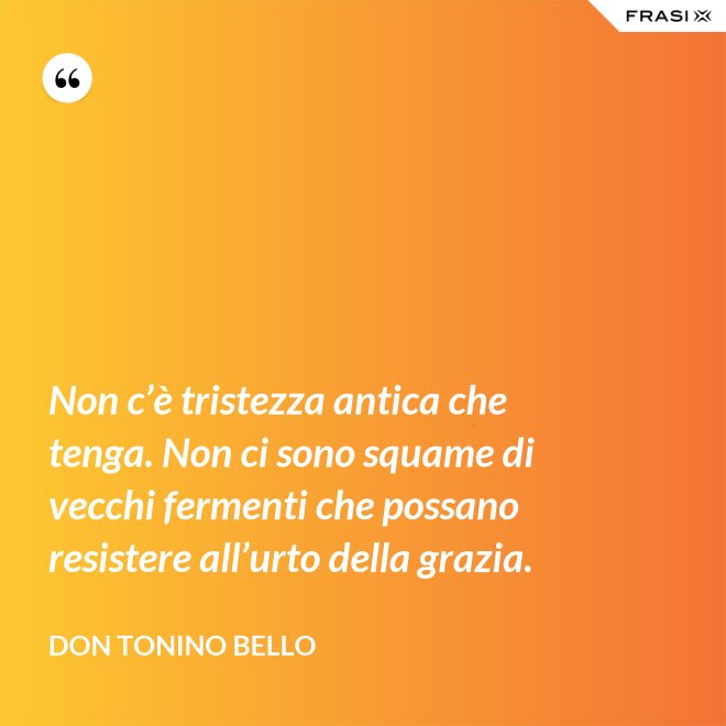 Non c’è tristezza antica che tenga. Non ci sono squame di vecchi fermenti che possano resistere all’urto della grazia. - Don Tonino Bello