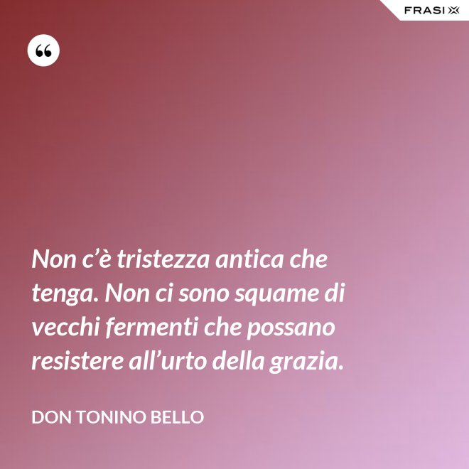 Non c’è tristezza antica che tenga. Non ci sono squame di vecchi fermenti che possano resistere all’urto della grazia. - Don Tonino Bello