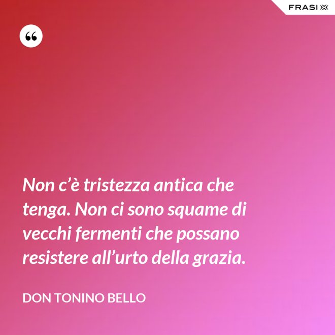 Non c’è tristezza antica che tenga. Non ci sono squame di vecchi fermenti che possano resistere all’urto della grazia. - Don Tonino Bello