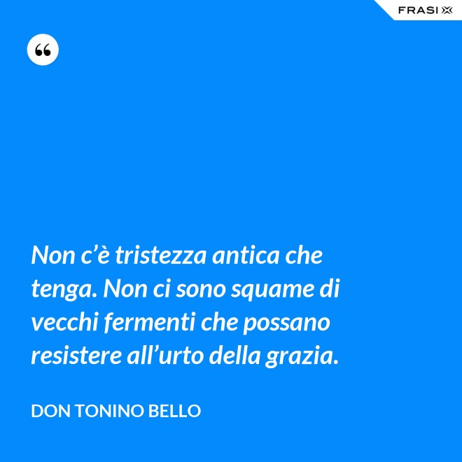 Non c’è tristezza antica che tenga. Non ci sono squame di vecchi fermenti che possano resistere all’urto della grazia. - Don Tonino Bello