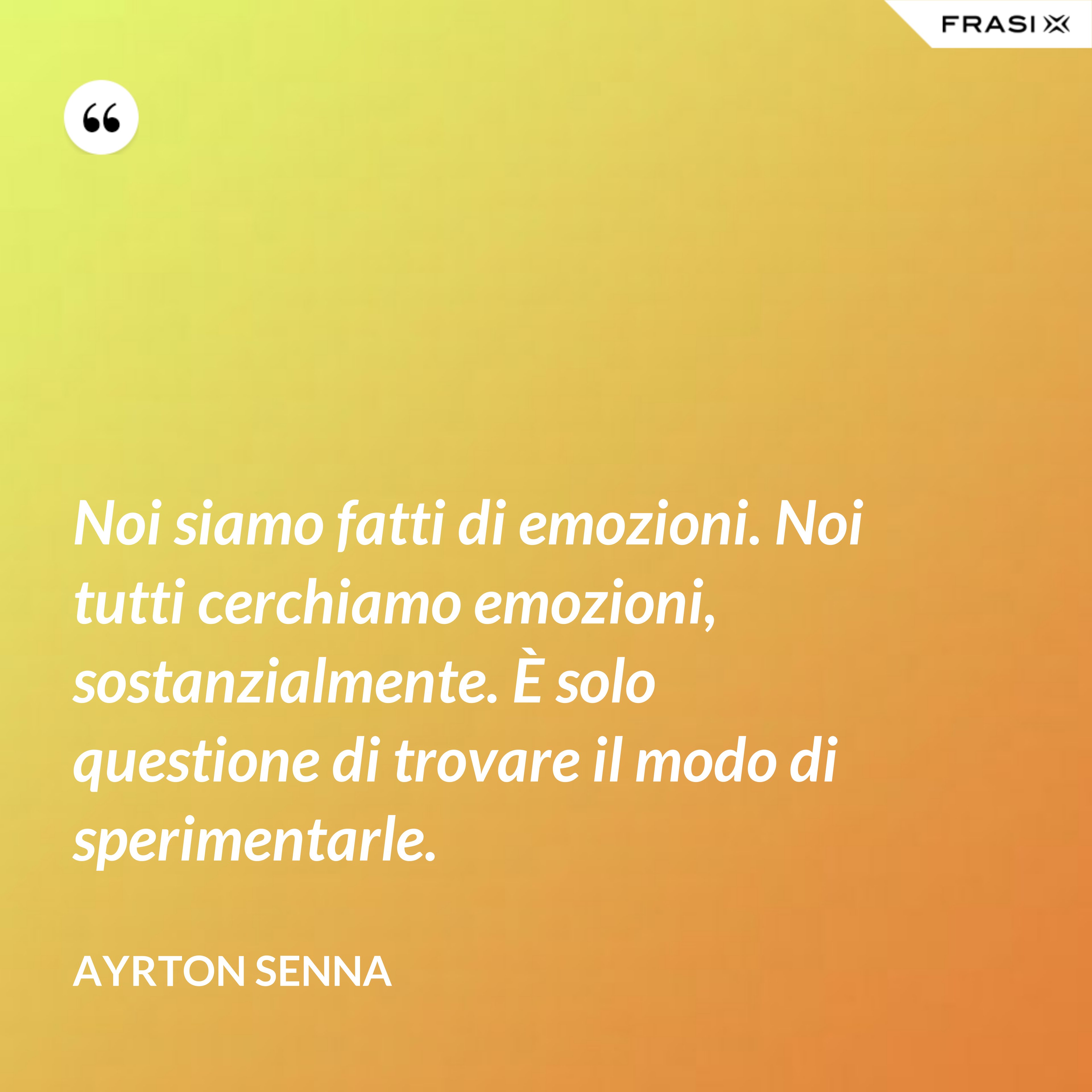 Noi siamo fatti di emozioni. Noi tutti cerchiamo emozioni, sostanzialmente. È solo questione di trovare il modo di sperimentarle. - Ayrton Senna