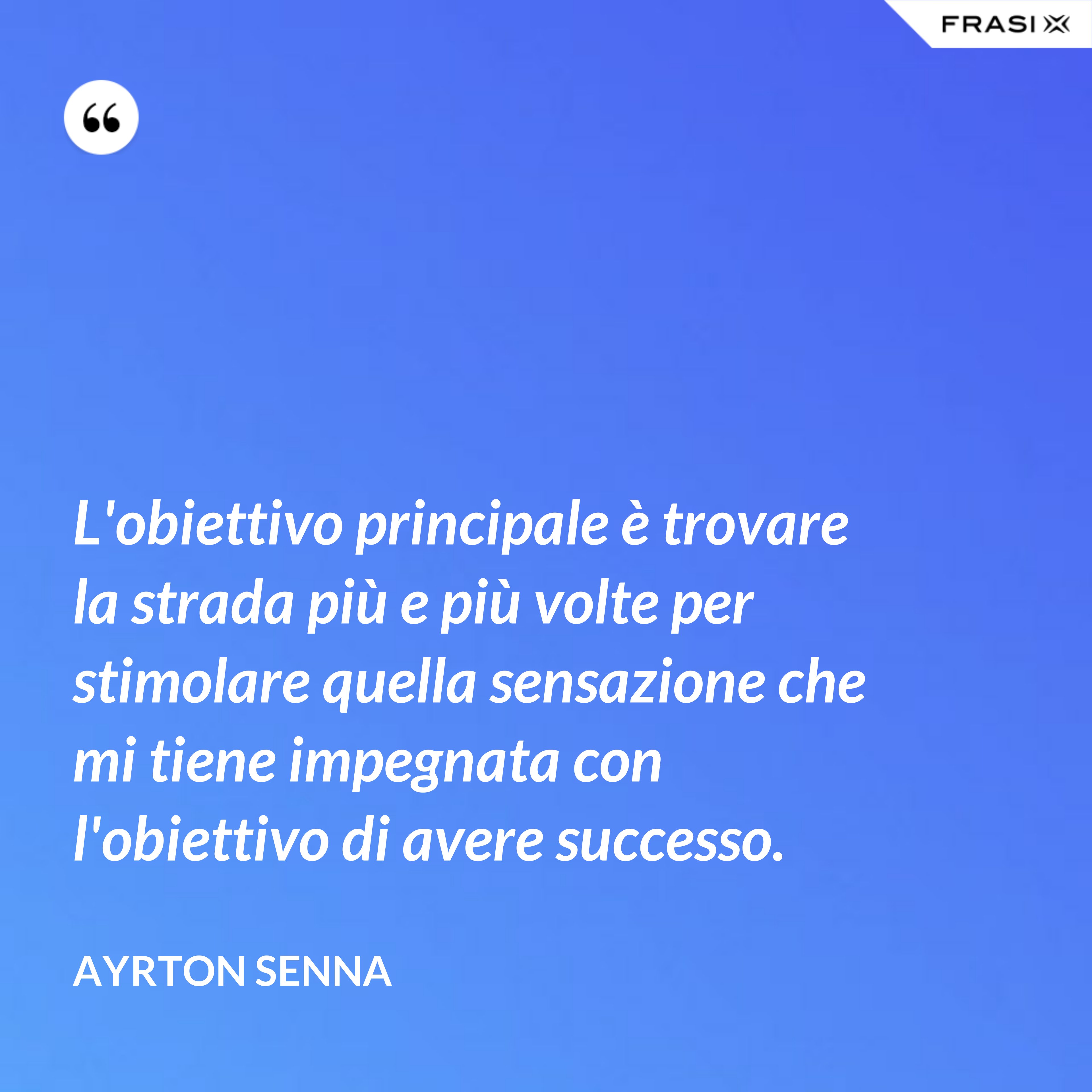 L'obiettivo principale è trovare la strada più e più volte per stimolare quella sensazione che mi tiene impegnata con l'obiettivo di avere successo. - Ayrton Senna