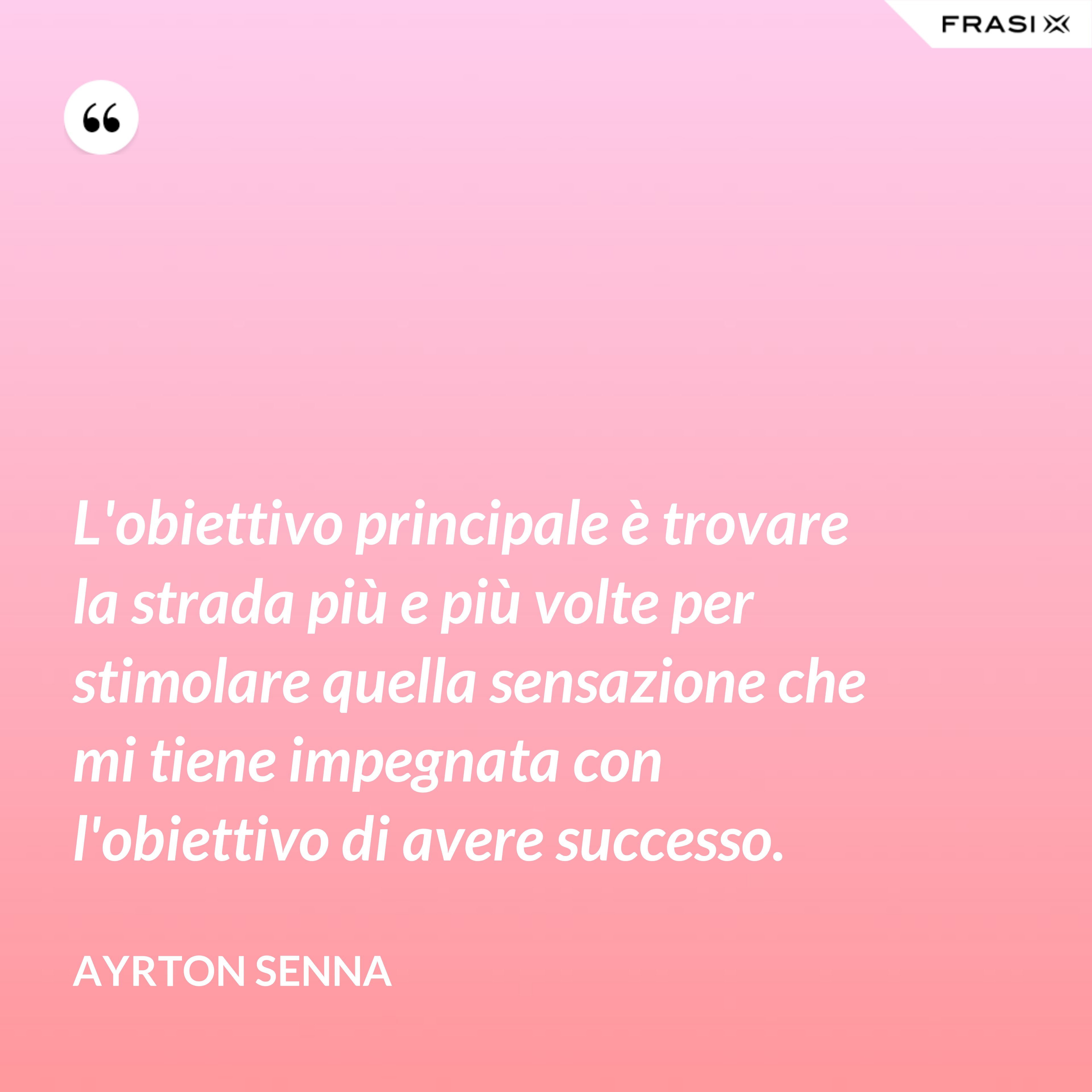 L'obiettivo principale è trovare la strada più e più volte per stimolare quella sensazione che mi tiene impegnata con l'obiettivo di avere successo. - Ayrton Senna