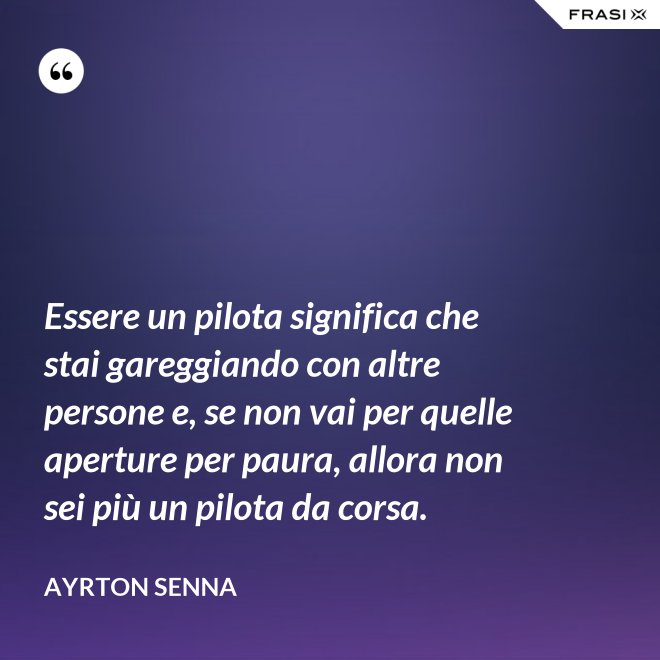 Essere un pilota significa che stai gareggiando con altre persone e, se non vai per quelle aperture per paura, allora non sei più un pilota da corsa. - Ayrton Senna