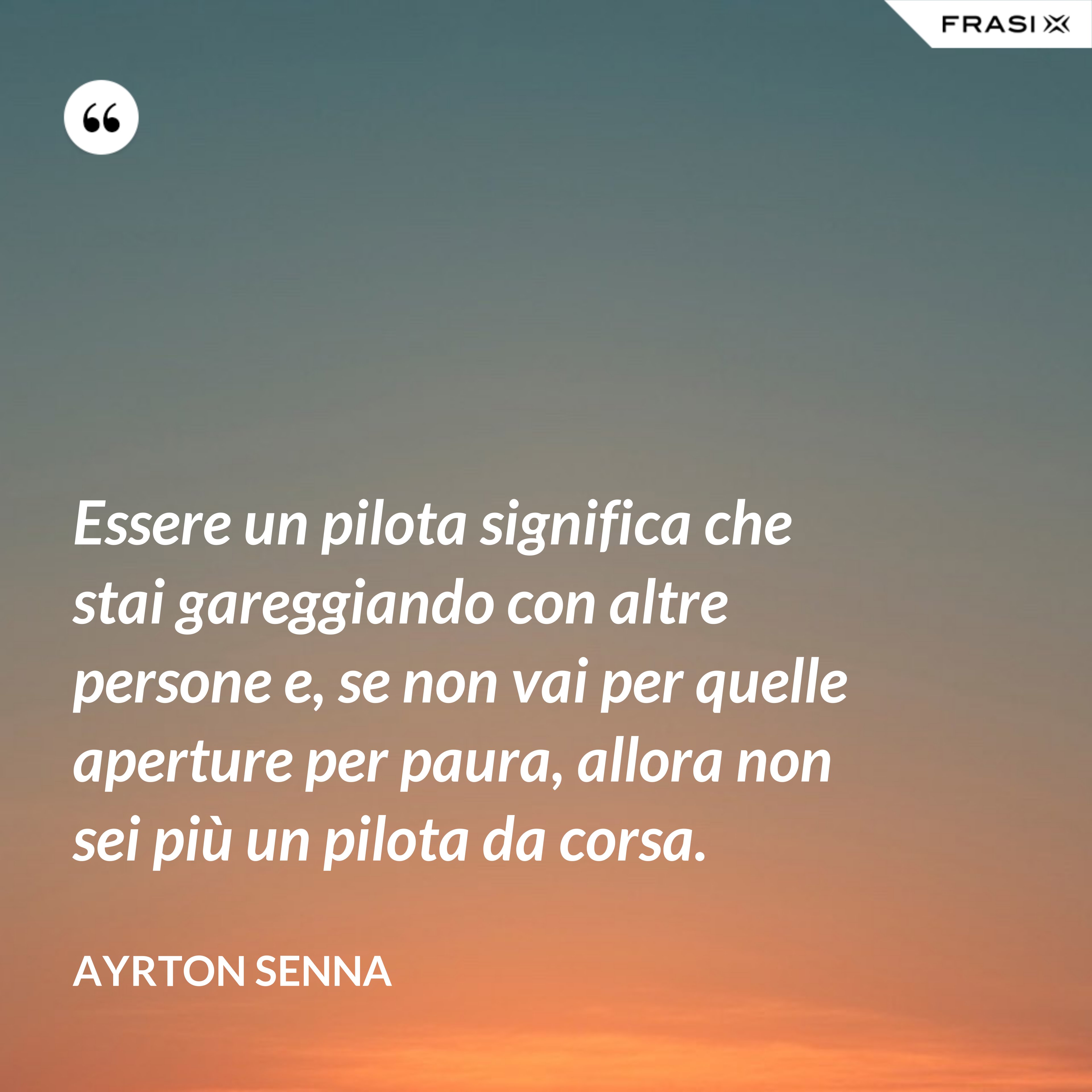 Essere un pilota significa che stai gareggiando con altre persone e, se non vai per quelle aperture per paura, allora non sei più un pilota da corsa. - Ayrton Senna