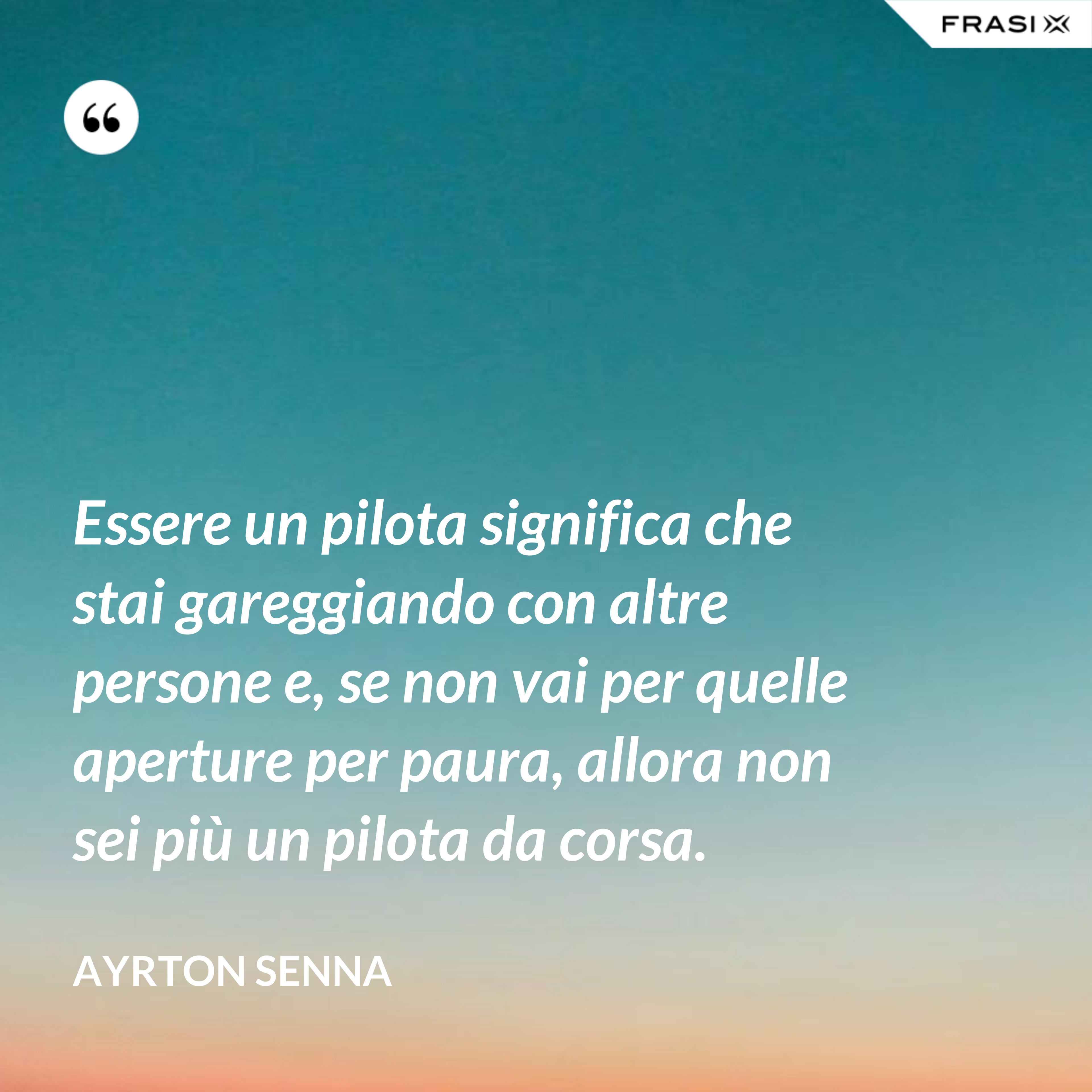 Essere un pilota significa che stai gareggiando con altre persone e, se non vai per quelle aperture per paura, allora non sei più un pilota da corsa. - Ayrton Senna
