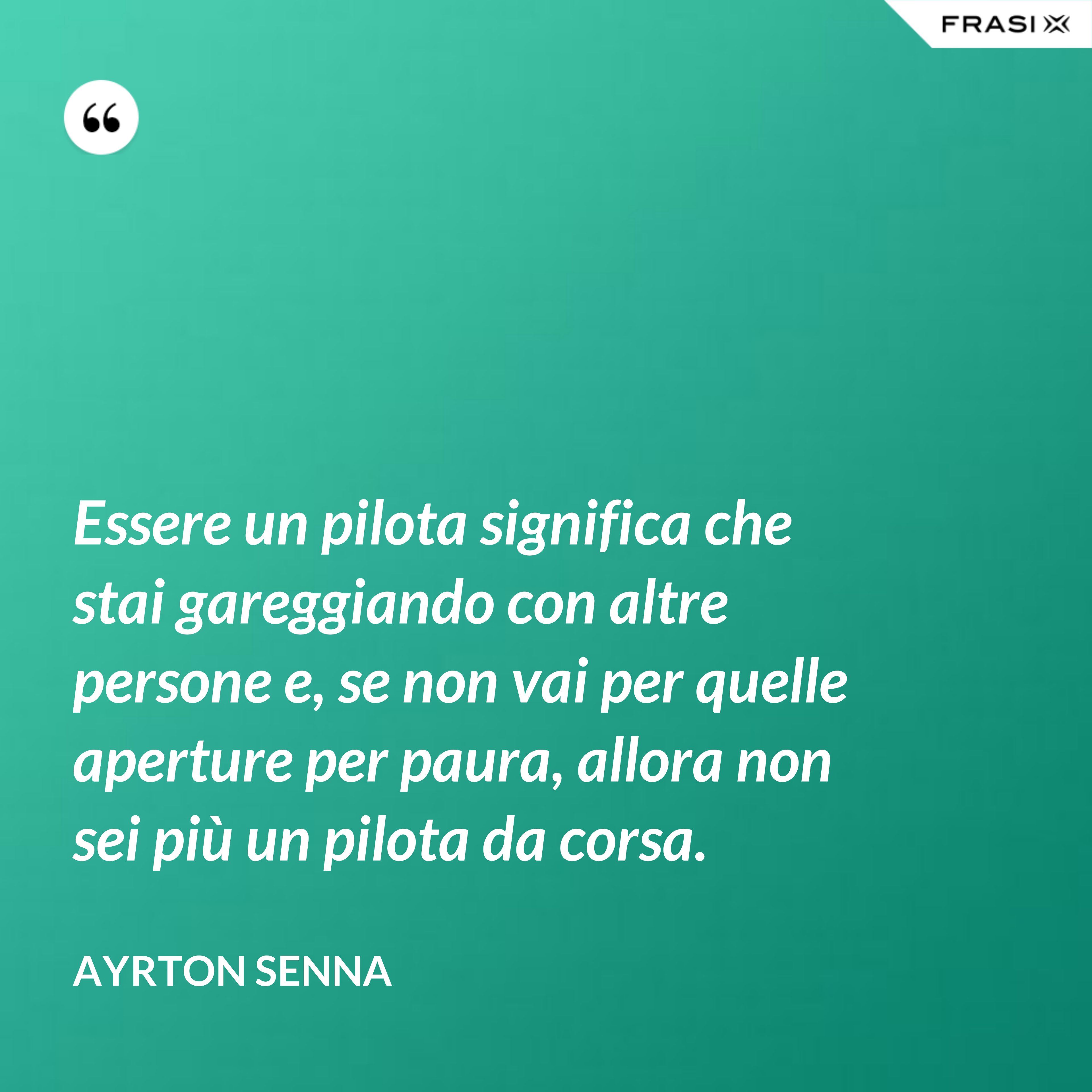 Essere un pilota significa che stai gareggiando con altre persone e, se non vai per quelle aperture per paura, allora non sei più un pilota da corsa. - Ayrton Senna