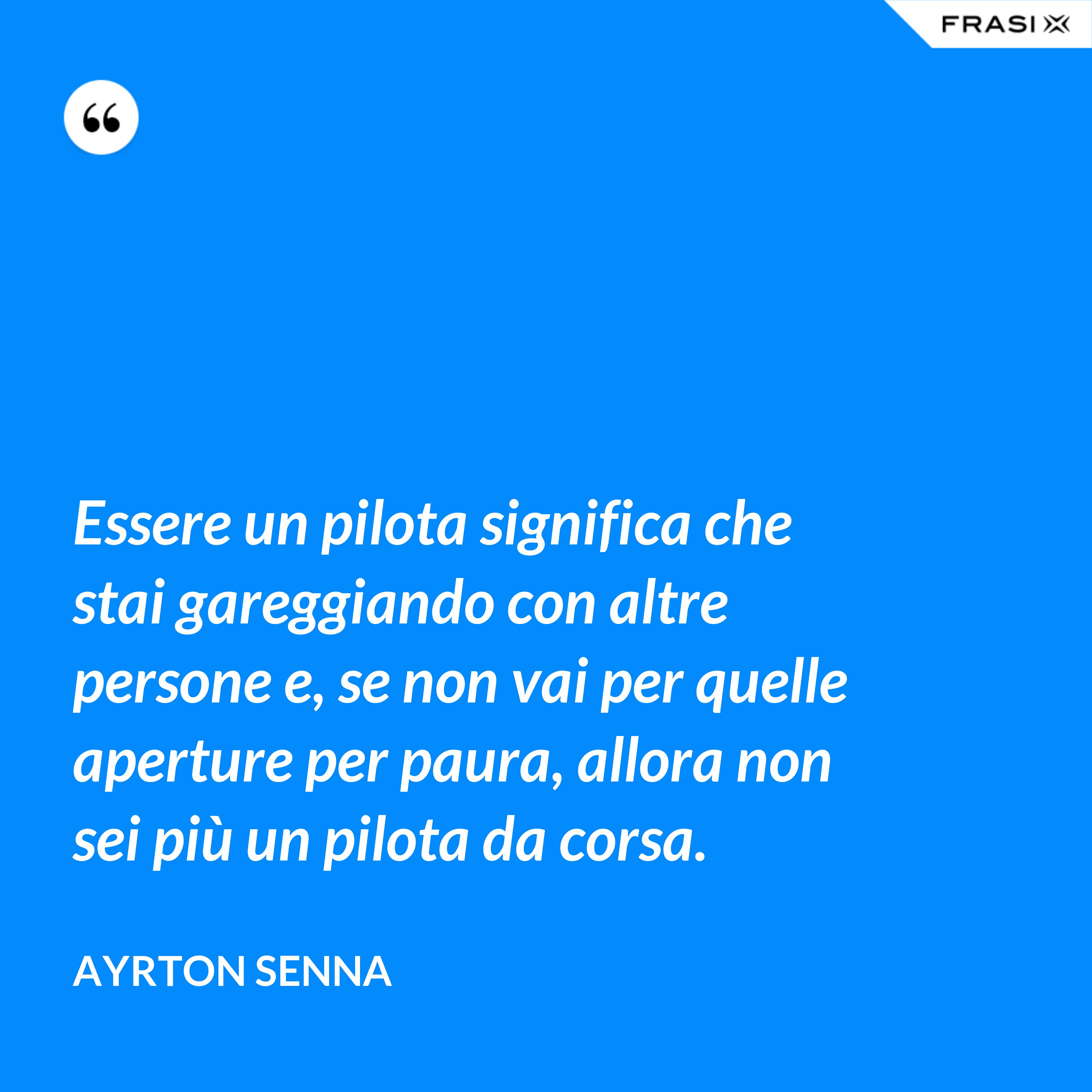Essere un pilota significa che stai gareggiando con altre persone e, se non vai per quelle aperture per paura, allora non sei più un pilota da corsa. - Ayrton Senna